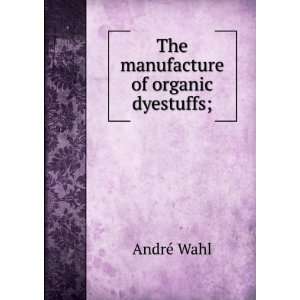    The manufacture of organic dyestuffs; AndrÃ© Wahl Books